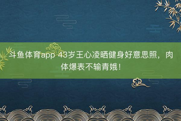 斗鱼体育app 43岁王心凌晒健身好意思照，肉体爆表不输青娥！