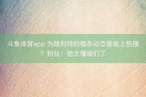 斗鱼体育app 为啥利特的每条动态皆能上热搜？粉丝：他太懂咱们了