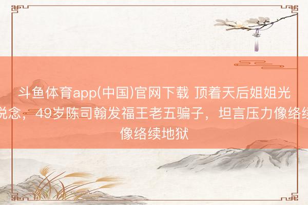 斗鱼体育app(中国)官网下载 顶着天后姐姐光环出说念,49岁陈司翰发福王老五骗子,坦言压力像络续地狱