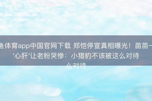 斗鱼体育app中国官网下载 郑恺停宣真相曝光！苗苗一句'心肝'让老粉哭惨：小猎豹不该被这么对待