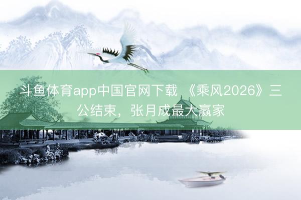 斗鱼体育app中国官网下载 《乘风2026》三公结束，张月成最大赢家