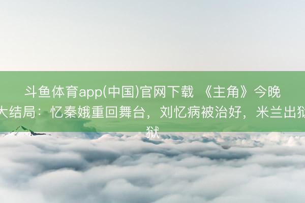 斗鱼体育app(中国)官网下载 《主角》今晚大结局：忆秦娥重回舞台，刘忆病被治好，米兰出狱