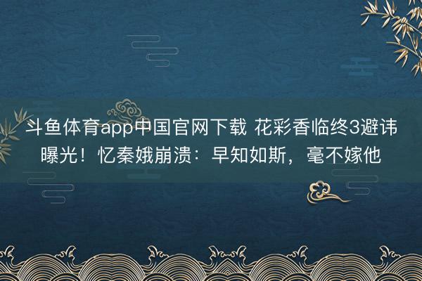 斗鱼体育app中国官网下载 花彩香临终3避讳曝光！忆秦娥崩溃：早知如斯，毫不嫁他