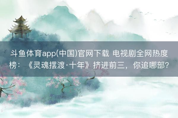斗鱼体育app(中国)官网下载 电视剧全网热度榜：《灵魂摆渡·十年》挤进前三，你追哪部？