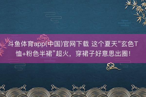 斗鱼体育app(中国)官网下载 这个夏天“玄色T恤+粉色半裙”超火,穿裙子好意思出圈!
