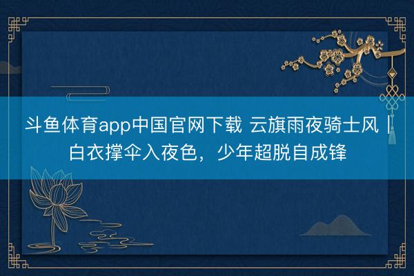 斗鱼体育app中国官网下载 云旗雨夜骑士风|白衣撑伞入夜色,少年超脱自成锋
