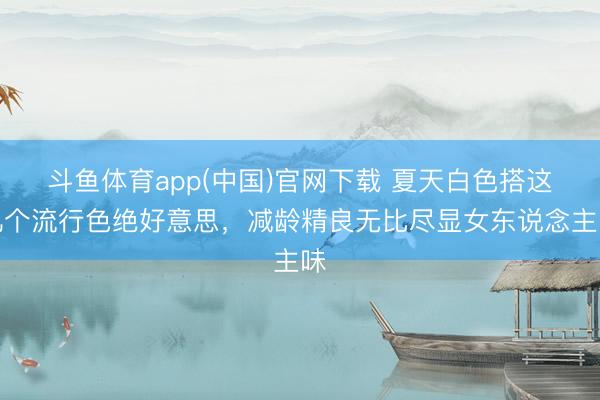 斗鱼体育app(中国)官网下载 夏天白色搭这几个流行色绝好意思，减龄精良无比尽显女东说念主味