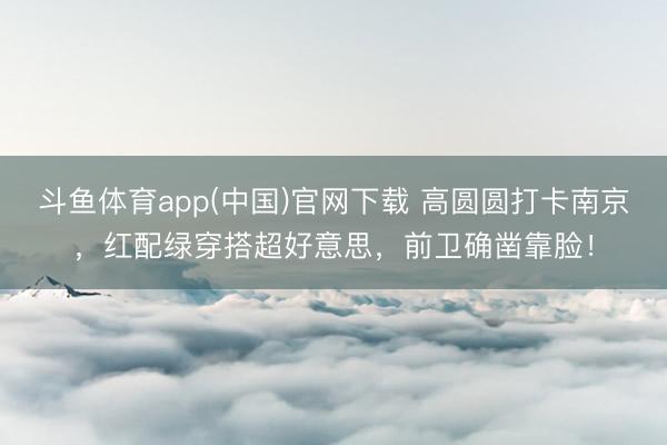 斗鱼体育app(中国)官网下载 高圆圆打卡南京，红配绿穿搭超好意思，前卫确凿靠脸！