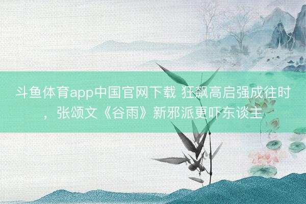 斗鱼体育app中国官网下载 狂飙高启强成往时，张颂文《谷雨》新邪派更吓东谈主