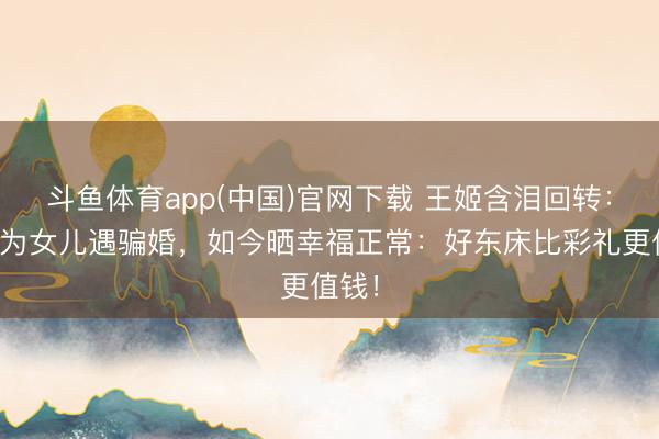 斗鱼体育app(中国)官网下载 王姬含泪回转：曾认为女儿遇骗婚，如今晒幸福正常：好东床比彩礼更值钱！