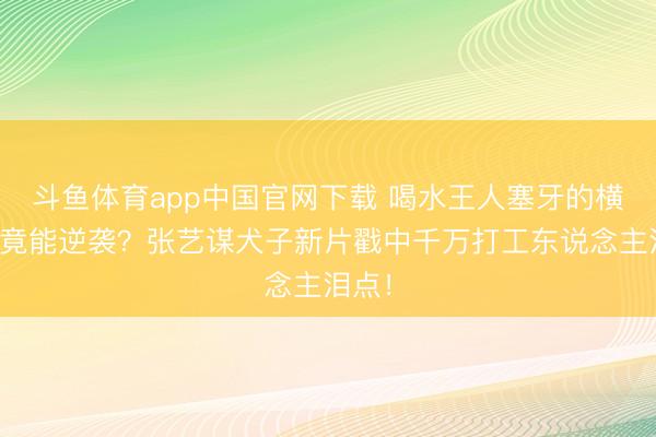 斗鱼体育app中国官网下载 喝水王人塞牙的横祸蛋竟能逆袭？张艺谋犬子新片戳中千万打工东说念主泪点！