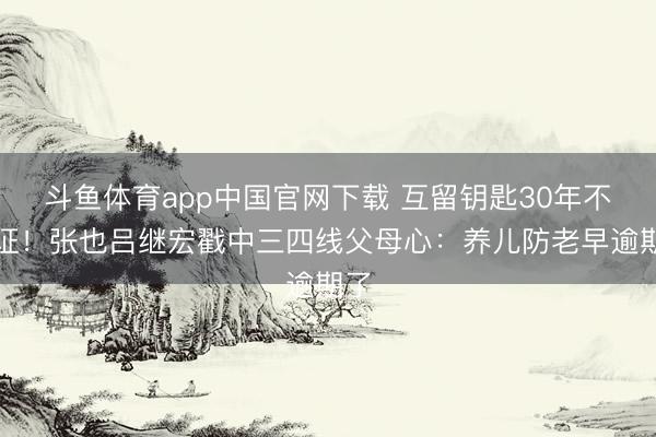 斗鱼体育app中国官网下载 互留钥匙30年不领证！张也吕继宏戳中三四线父母心：养儿防老早逾期了