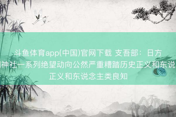 斗鱼体育app(中国)官网下载 支吾部：日方涉所谓靖国神社一系列绝望动向公然严重糟踏历史正义和东说念主类良知