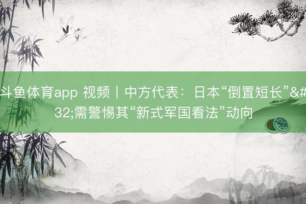 斗鱼体育app 视频丨中方代表：日本“倒置短长” 需警惕其“新式军国看法”动向