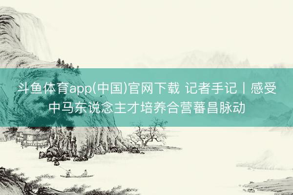斗鱼体育app(中国)官网下载 记者手记丨感受中马东说念主才培养合营蕃昌脉动