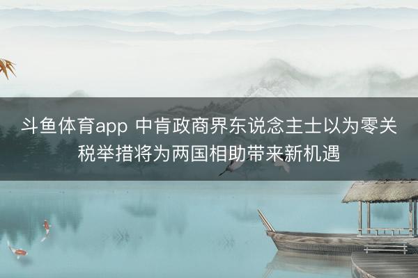 斗鱼体育app 中肯政商界东说念主士以为零关税举措将为两国相助带来新机遇