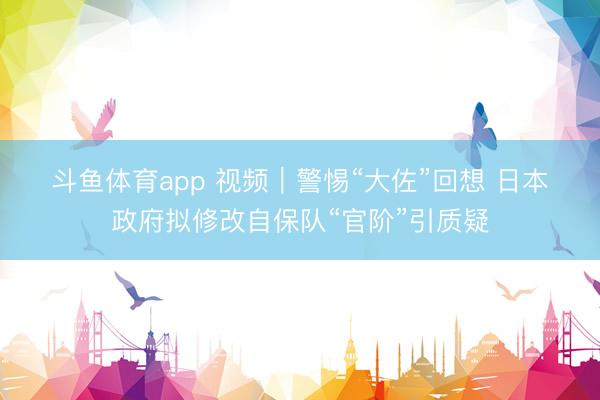 斗鱼体育app 视频|警惕“大佐”回想 日本政府拟修改自保队“官阶”引质疑