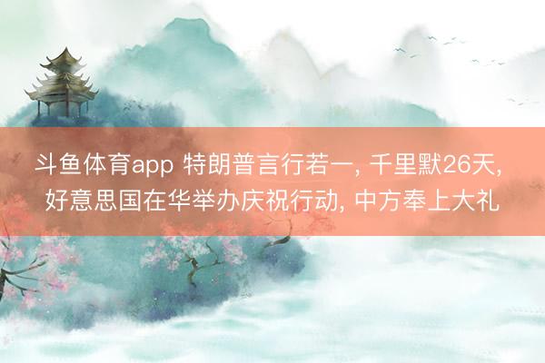 斗鱼体育app 特朗普言行若一， 千里默26天， 好意思国在华举办庆祝行动， 中方奉上大礼