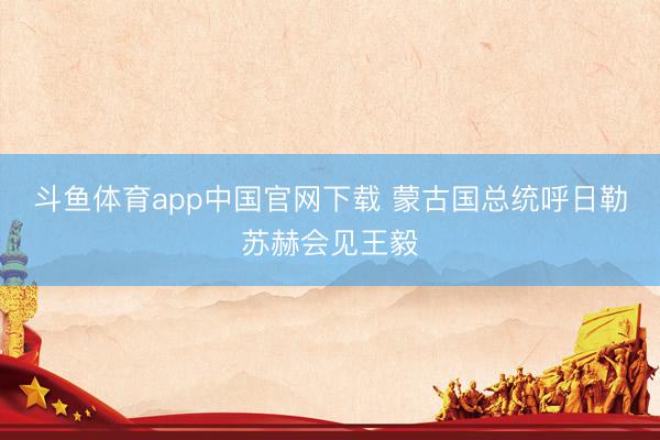 斗鱼体育app中国官网下载 蒙古国总统呼日勒苏赫会见王毅