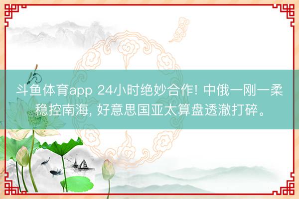 斗鱼体育app 24小时绝妙合作! 中俄一刚一柔稳控南海， 好意思国亚太算盘透澈打碎。