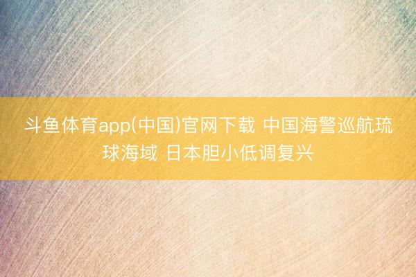 斗鱼体育app(中国)官网下载 中国海警巡航琉球海域 日本胆小低调复兴