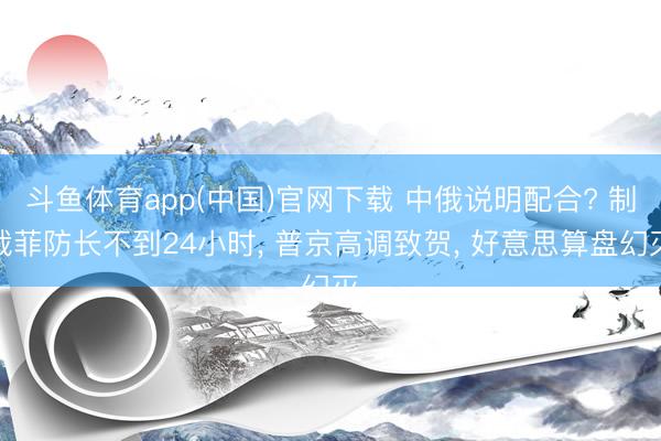 斗鱼体育app(中国)官网下载 中俄说明配合? 制裁菲防长不到24小时， 普京高调致贺， 好意思算盘幻灭