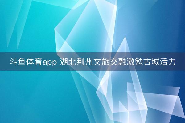 斗鱼体育app 湖北荆州文旅交融激勉古城活力