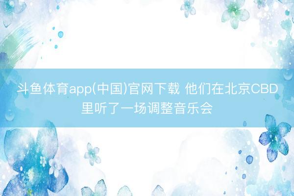 斗鱼体育app(中国)官网下载 他们在北京CBD里听了一场调整音乐会