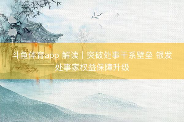 斗鱼体育app 解读｜突破处事干系壁垒 银发处事家权益保障升级