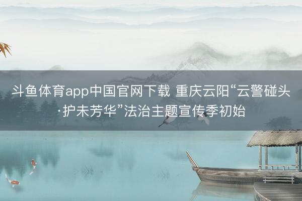 斗鱼体育app中国官网下载 重庆云阳“云警碰头·护未芳华”法治主题宣传季初始