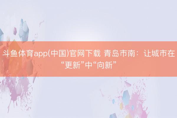 斗鱼体育app(中国)官网下载 青岛市南：让城市在“更新”中“向新”