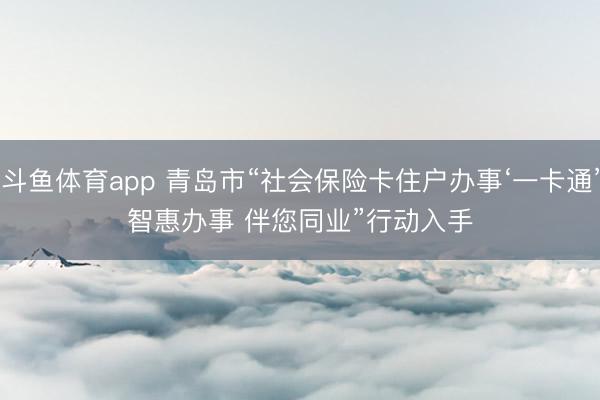 斗鱼体育app 青岛市“社会保险卡住户办事‘一卡通’智惠办事 伴您同业”行动入手