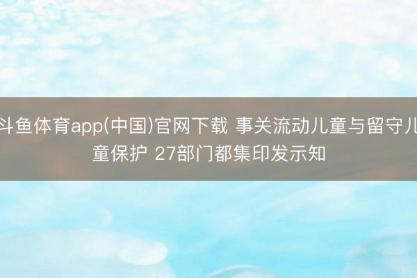 斗鱼体育app(中国)官网下载 事关流动儿童与留守儿童保护 27部门都集印发示知