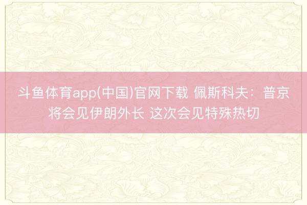 斗鱼体育app(中国)官网下载 佩斯科夫:普京将会见伊朗外长 这次会见特殊热切