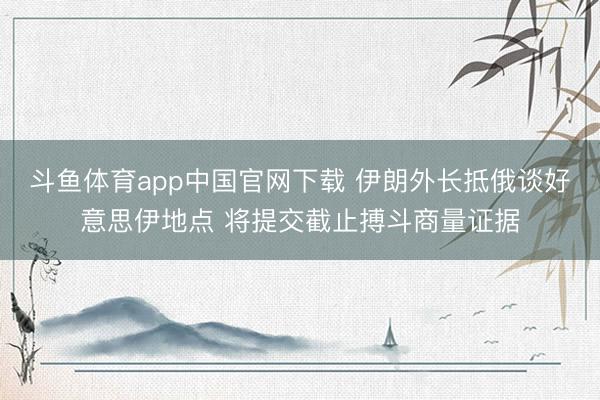 斗鱼体育app中国官网下载 伊朗外长抵俄谈好意思伊地点 将提交截止搏斗商量证据