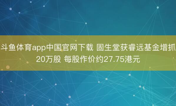 斗鱼体育app中国官网下载 固生堂获睿远基金增抓20万股 每股作价约27.75港元