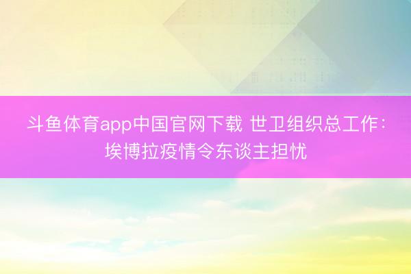 斗鱼体育app中国官网下载 世卫组织总工作：埃博拉疫情令东谈主担忧