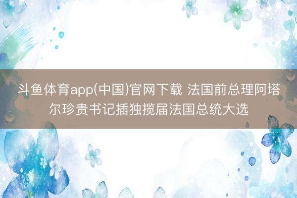 斗鱼体育app(中国)官网下载 法国前总理阿塔尔珍贵书记插独揽届法国总统大选