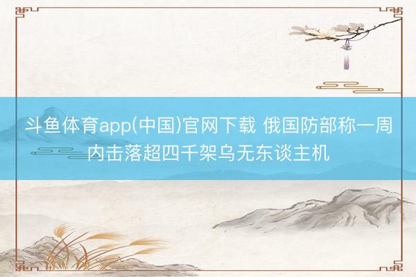 斗鱼体育app(中国)官网下载 俄国防部称一周内击落超四千架乌无东谈主机