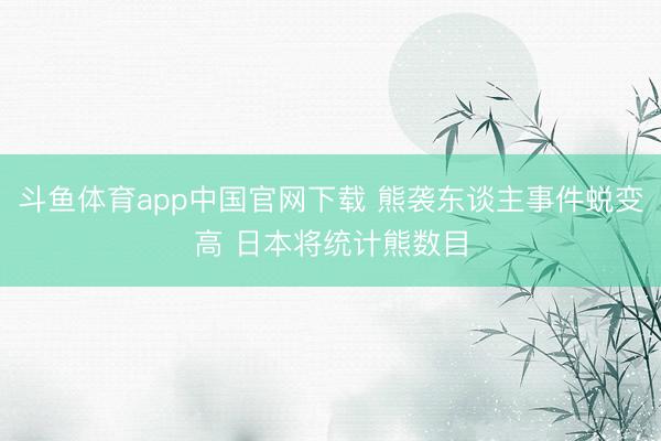 斗鱼体育app中国官网下载 熊袭东谈主事件蜕变高 日本将统计熊数目