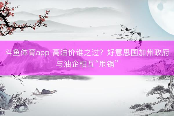 斗鱼体育app 高油价谁之过？好意思国加州政府与油企相互“甩锅”