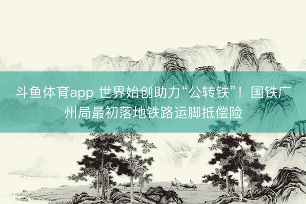 斗鱼体育app 世界始创助力“公转铁”!国铁广州局最初落地铁路运脚抵偿险