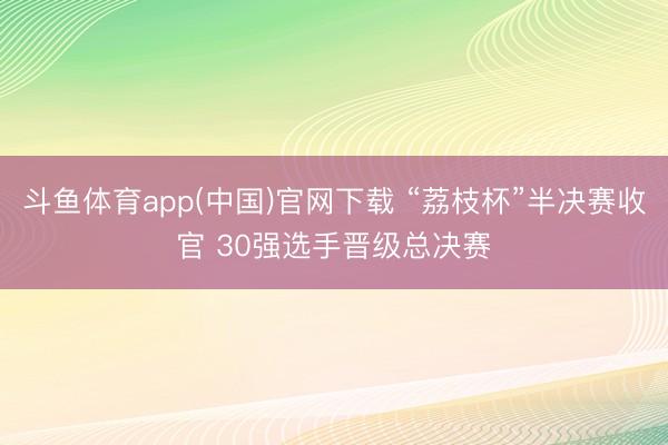 斗鱼体育app(中国)官网下载 “荔枝杯”半决赛收官 30强选手晋级总决赛