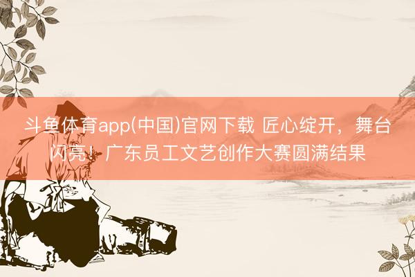 斗鱼体育app(中国)官网下载 匠心绽开，舞台闪亮！广东员工文艺创作大赛圆满结果