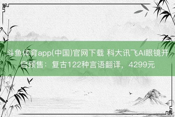 斗鱼体育app(中国)官网下载 科大讯飞AI眼镜开启预售：复古122种言语翻译，4299元