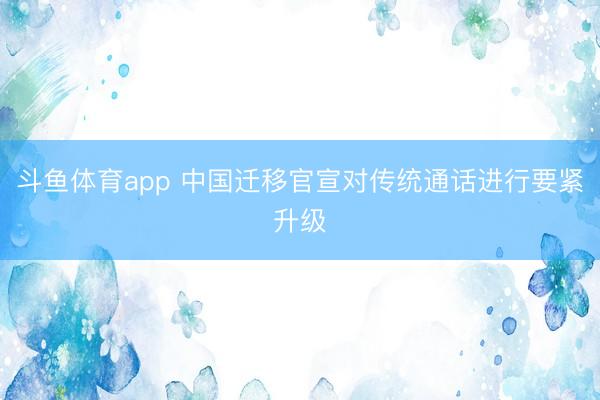 斗鱼体育app 中国迁移官宣对传统通话进行要紧升级
