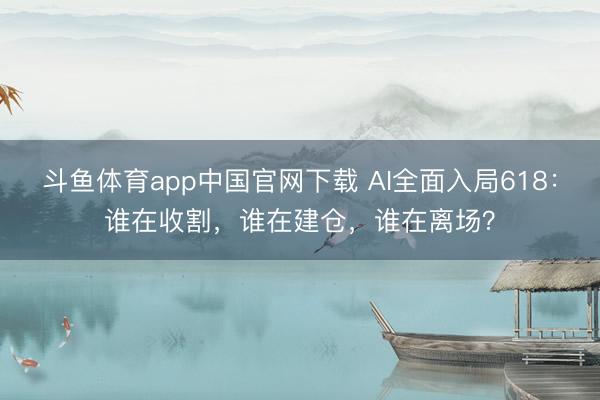 斗鱼体育app中国官网下载 AI全面入局618：谁在收割，谁在建仓，谁在离场？