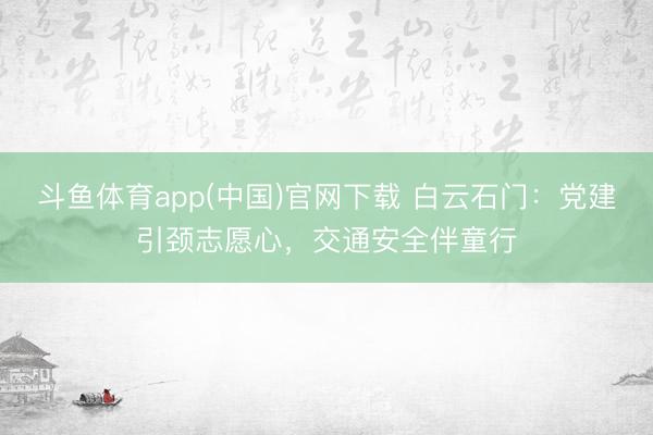 斗鱼体育app(中国)官网下载 白云石门：党建引颈志愿心，交通安全伴童行