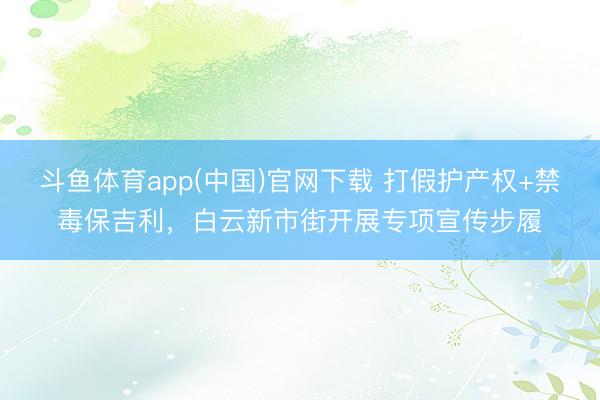 斗鱼体育app(中国)官网下载 打假护产权+禁毒保吉利，白云新市街开展专项宣传步履