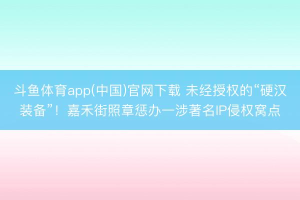 斗鱼体育app(中国)官网下载 未经授权的“硬汉装备”!嘉禾街照章惩办一涉著名IP侵权窝点